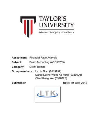 Assignment: Financial Ratio Analysis
Subject: Basic Accounting (ACC30205)
Company: LTKM Berhad
Group members: Le Jia Nian (0319957)
Marco Leong Wong Ka Henn (0320026)
Chin Khang Wei (0320728)
Submission Date: 1st June 2015
 