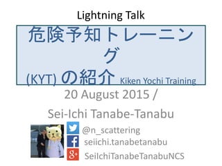 危険予知トレーニング
(KYT) の紹介 Kiken Yochi Training
20 August 2015 /
Sei-Ichi Tanabe-Tanabu
@n_scattering
seiichi.tanabetanabu
SeiIchiTanabeTanabuNCS
Lightning Talk
 