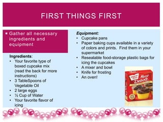 FIRST THINGS FIRST

 Gather all necessary        Equipment:
  ingredients and             • Cupcake pans
  equipment                   • Paper baking cups available in a variety
                                of colors and prints. Find them in your
                                supermarket
 Ingredients:                 • Resealable food-storage plastic bags for
 • Your favorite type of        icing the cupcakes
    boxed cupcake mix         • A mixer and bowl
    (read the back for more   • Knife for frosting
    instructions)             • An oven!
 • 3 TableSpoons of
    Vegetable Oil
 • 2 large eggs
 • ½ Cup of Water
 • Your favorite flavor of
    icing
 