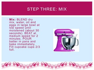 STEP THREE: MIX

 Mix: BLEND dry
  mix, water, oil and
  eggs in large bowl at
  low speed until
  moistened (about 30
  seconds). BEAT at
  medium speed for 2
  minutes. POUR
  batter in pans and
  bake immediately.
  Fill cupcake cups 2/3
  full.
 