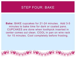 STEP FOUR: BAKE



Bake: BAKE cupcakes for 21-24 minutes. Add 3-5
  minutes to bake time for dark or coated pans.
 CUPCAKES are done when toothpick inserted in
center comes out clean. COOL in pan on wire rack
 for 15 minutes. Cool completely before frosting.
 