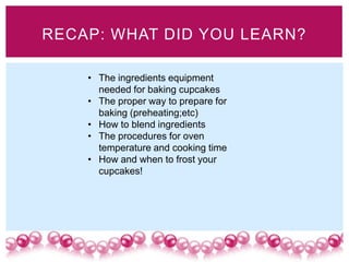 RECAP: WHAT DID YOU LEARN?

    • The ingredients equipment
      needed for baking cupcakes
    • The proper way to prepare for
      baking (preheating;etc)
    • How to blend ingredients
    • The procedures for oven
      temperature and cooking time
    • How and when to frost your
      cupcakes!
 