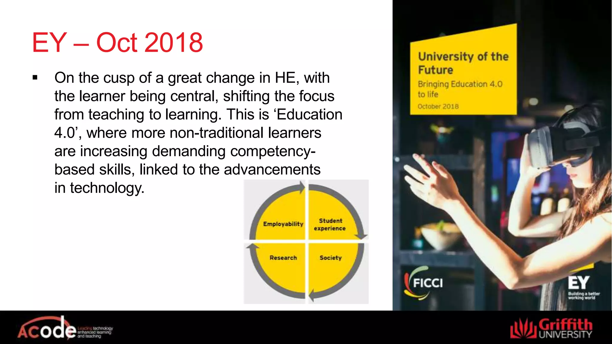 EY – Oct 2018
 On the cusp of a great change in HE, with
the learner being central, shifting the focus
from teaching to learning. This is ‘Education
4.0’, where more non-traditional learners
are increasing demanding competency-
based skills, linked to the advancements
in technology.
 
