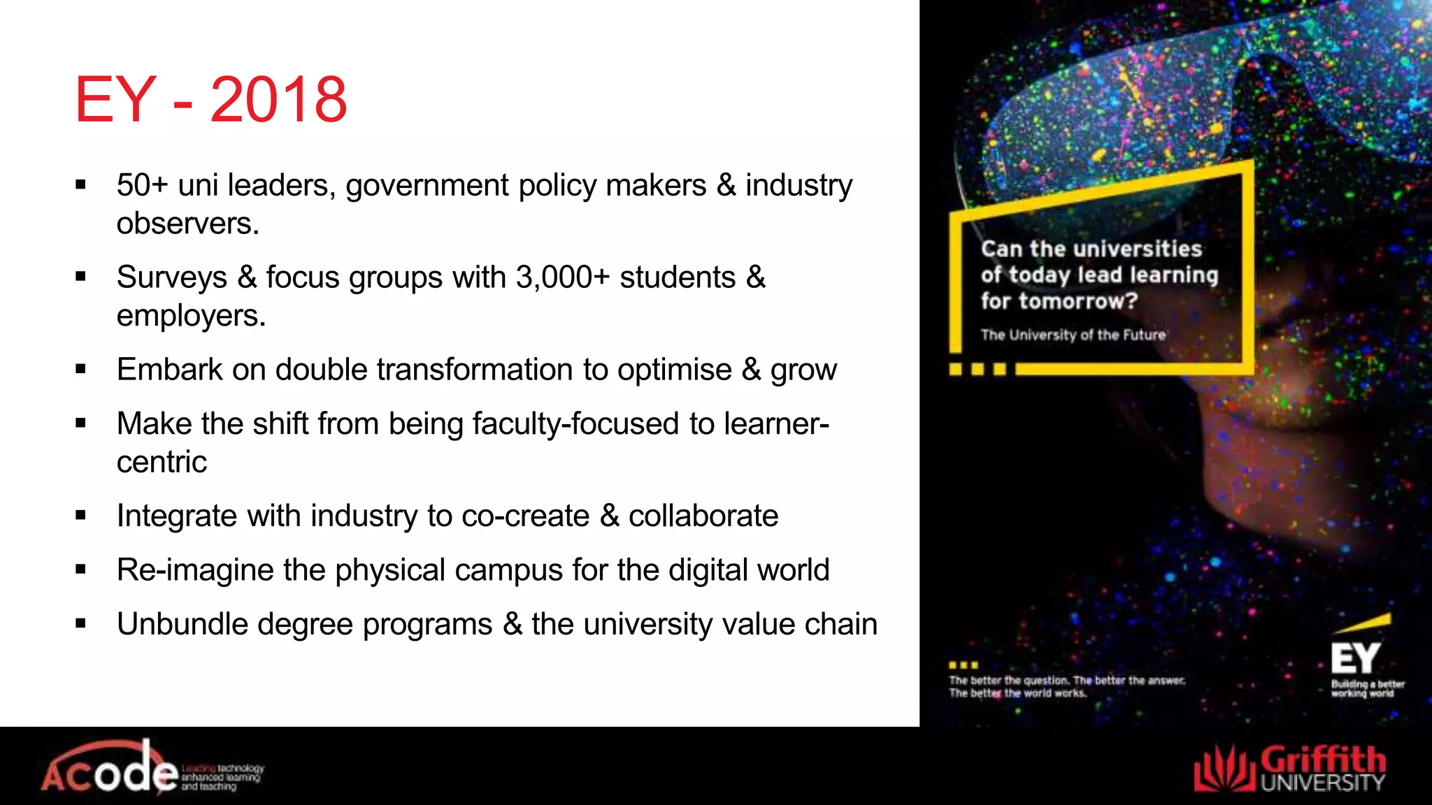 EY - 2018
 50+ uni leaders, government policy makers & industry
observers.
 Surveys & focus groups with 3,000+ students &
employers.
 Embark on double transformation to optimise & grow
 Make the shift from being faculty-focused to learner-
centric
 Integrate with industry to co-create & collaborate
 Re-imagine the physical campus for the digital world
 Unbundle degree programs & the university value chain
 
