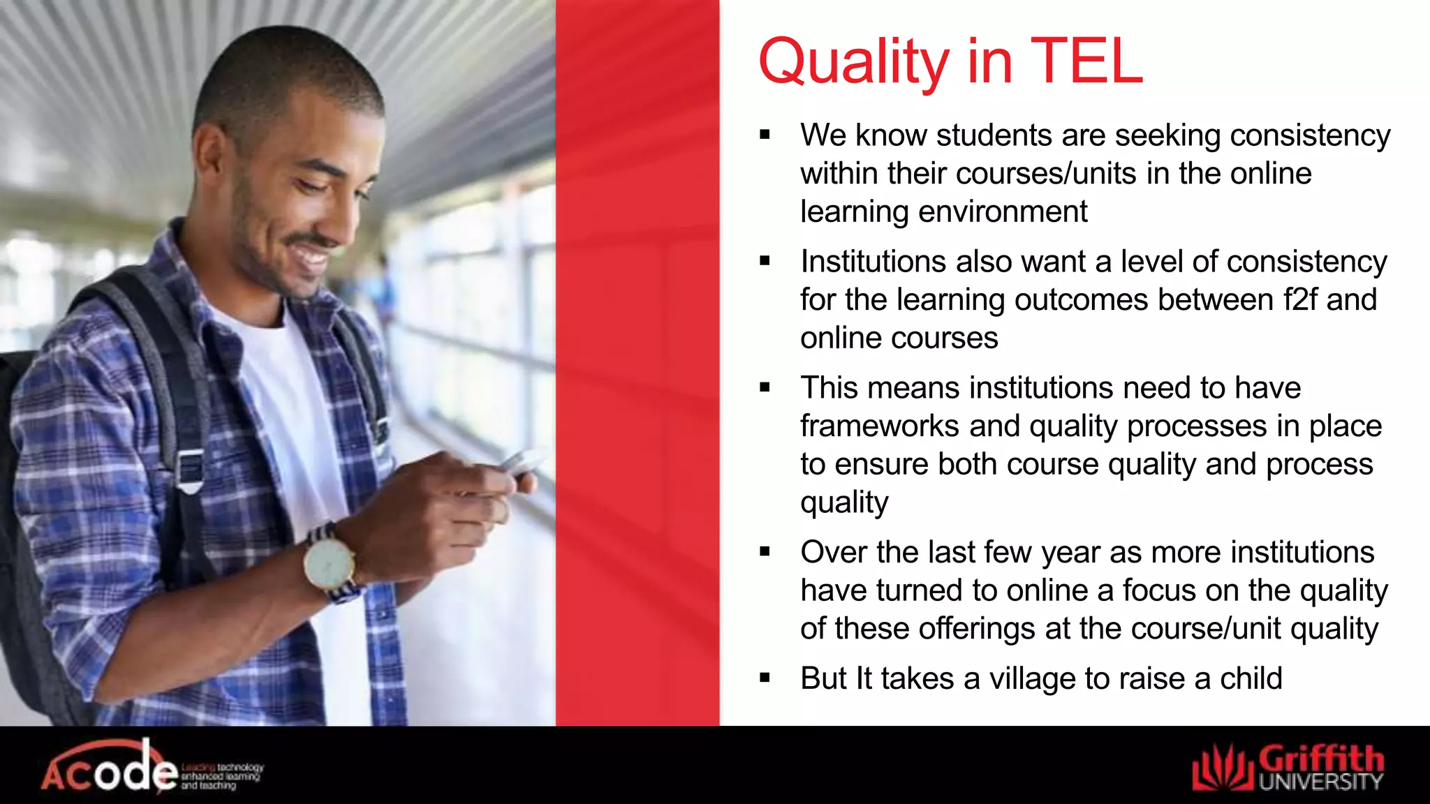 Quality in TEL
 We know students are seeking consistency
within their courses/units in the online
learning environment
 Institutions also want a level of consistency
for the learning outcomes between f2f and
online courses
 This means institutions need to have
frameworks and quality processes in place
to ensure both course quality and process
quality
 Over the last few year as more institutions
have turned to online a focus on the quality
of these offerings at the course/unit quality
 But It takes a village to raise a child
 