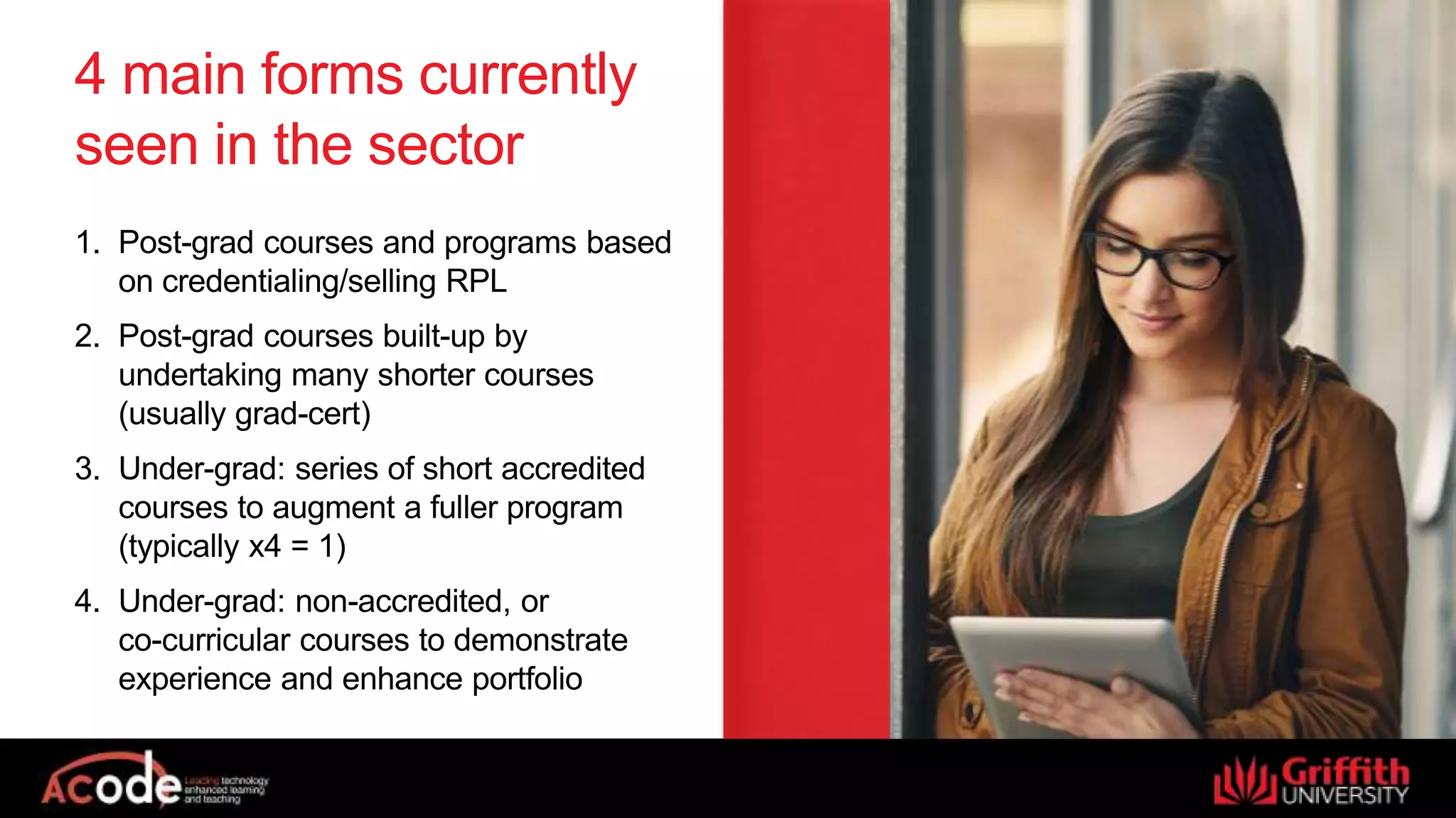 4 main forms currently
seen in the sector
1. Post-grad courses and programs based
on credentialing/selling RPL
2. Post-grad courses built-up by
undertaking many shorter courses
(usually grad-cert)
3. Under-grad: series of short accredited
courses to augment a fuller program
(typically x4 = 1)
4. Under-grad: non-accredited, or
co-curricular courses to demonstrate
experience and enhance portfolio
 