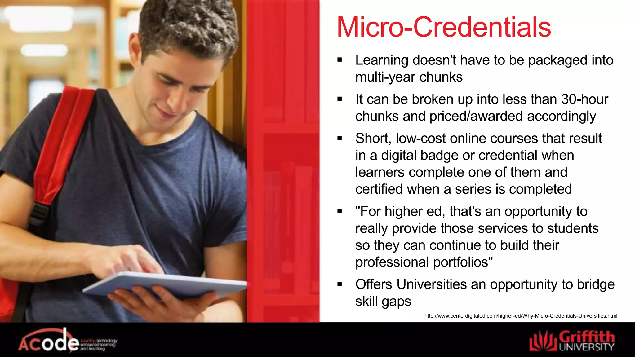 Micro-Credentials
 Learning doesn't have to be packaged into
multi-year chunks
 It can be broken up into less than 30-hour
chunks and priced/awarded accordingly
 Short, low-cost online courses that result
in a digital badge or credential when
learners complete one of them and
certified when a series is completed
 "For higher ed, that's an opportunity to
really provide those services to students
so they can continue to build their
professional portfolios"
 Offers Universities an opportunity to bridge
skill gaps
http://www.centerdigitaled.com/higher-ed/Why-Micro-Credentials-Universities.html
 