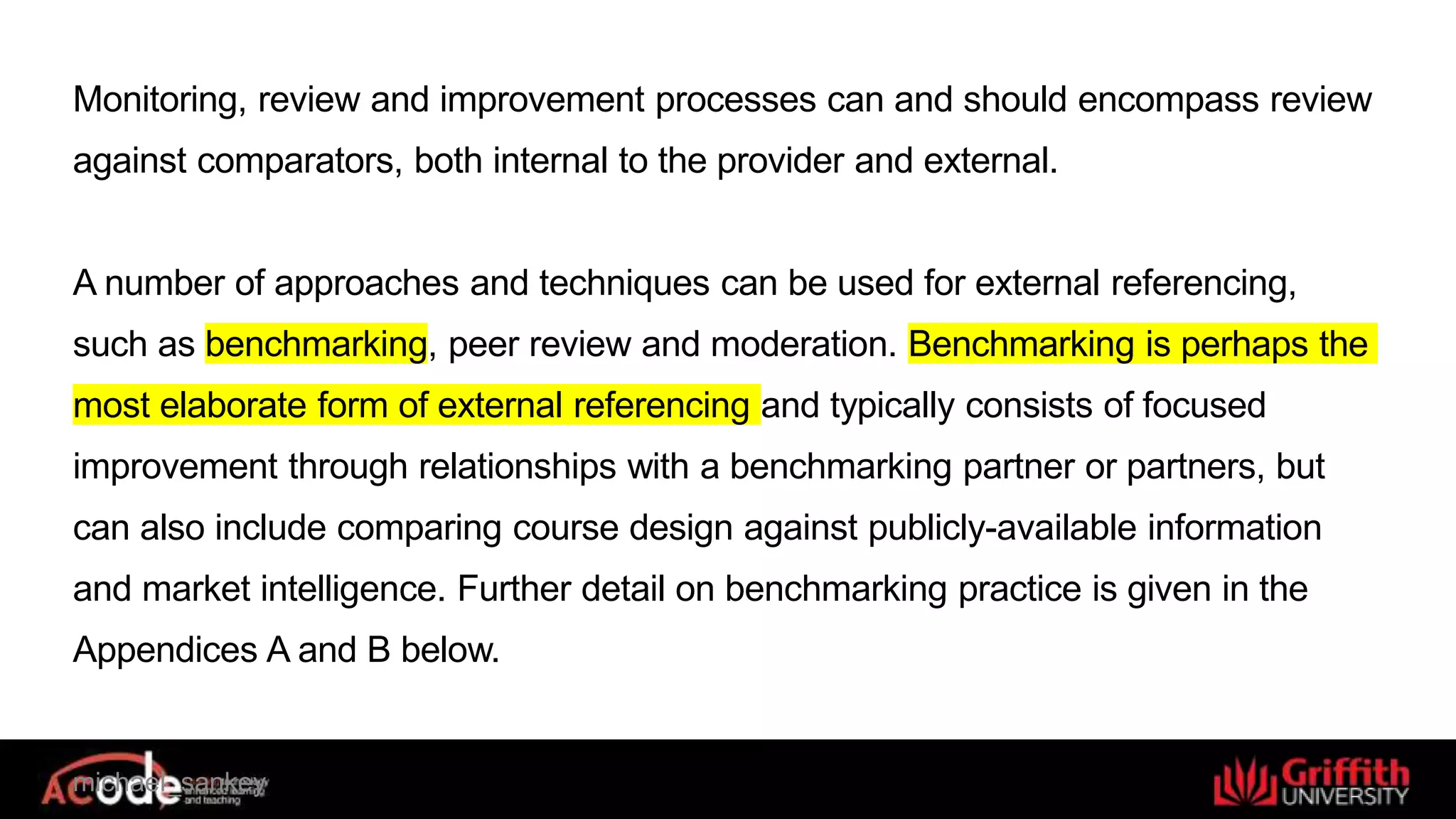 Monitoring, review and improvement processes can and should encompass review
against comparators, both internal to the provider and external.
A number of approaches and techniques can be used for external referencing,
such as benchmarking, peer review and moderation. Benchmarking is perhaps the
most elaborate form of external referencing and typically consists of focused
improvement through relationships with a benchmarking partner or partners, but
can also include comparing course design against publicly-available information
and market intelligence. Further detail on benchmarking practice is given in the
Appendices A and B below.
michael_sankey
 