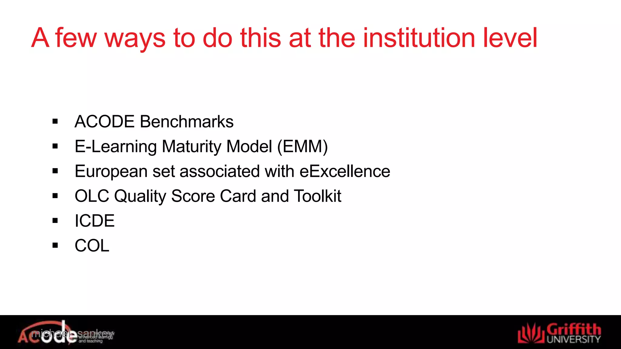 michael_sankey
A few ways to do this at the institution level
 ACODE Benchmarks
 E-Learning Maturity Model (EMM)
 European set associated with eExcellence
 OLC Quality Score Card and Toolkit
 ICDE
 COL
 