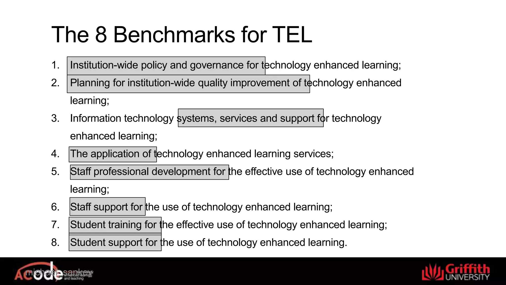 michael_sankey
The 8 Benchmarks for TEL
1. Institution-wide policy and governance for technology enhanced learning;
2. Planning for institution-wide quality improvement of technology enhanced
learning;
3. Information technology systems, services and support for technology
enhanced learning;
4. The application of technology enhanced learning services;
5. Staff professional development for the effective use of technology enhanced
learning;
6. Staff support for the use of technology enhanced learning;
7. Student training for the effective use of technology enhanced learning;
8. Student support for the use of technology enhanced learning.
 