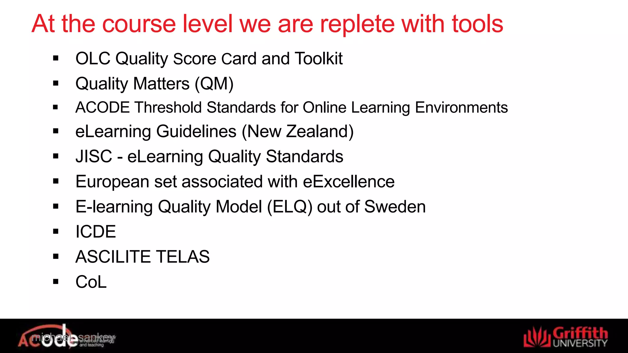 michael_sankey
At the course level we are replete with tools
 OLC Quality Score Card and Toolkit
 Quality Matters (QM)
 ACODE Threshold Standards for Online Learning Environments
 eLearning Guidelines (New Zealand)
 JISC - eLearning Quality Standards
 European set associated with eExcellence
 E-learning Quality Model (ELQ) out of Sweden
 ICDE
 ASCILITE TELAS
 CoL
 