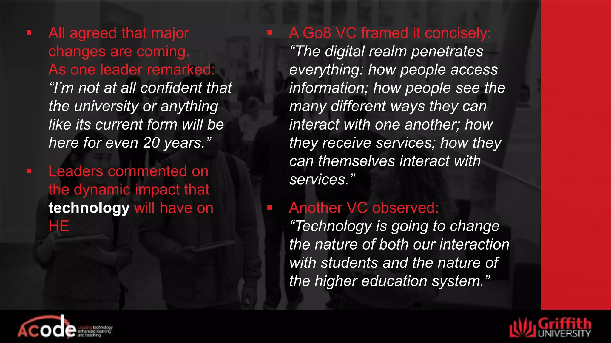  All agreed that major
changes are coming.
As one leader remarked:
“I’m not at all confident that
the university or anything
like its current form will be
here for even 20 years.”
 Leaders commented on
the dynamic impact that
technology will have on
HE
 A Go8 VC framed it concisely:
“The digital realm penetrates
everything: how people access
information; how people see the
many different ways they can
interact with one another; how
they receive services; how they
can themselves interact with
services.”
 Another VC observed:
“Technology is going to change
the nature of both our interaction
with students and the nature of
the higher education system.”
 