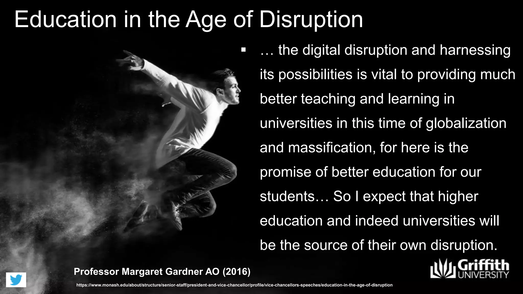 Education in the Age of Disruption
Professor Margaret Gardner AO (2016)
https://www.monash.edu/about/structure/senior-staff/president-and-vice-chancellor/profile/vice-chancellors-speeches/education-in-the-age-of-disruption
 … the digital disruption and harnessing
its possibilities is vital to providing much
better teaching and learning in
universities in this time of globalization
and massification, for here is the
promise of better education for our
students… So I expect that higher
education and indeed universities will
be the source of their own disruption.
 