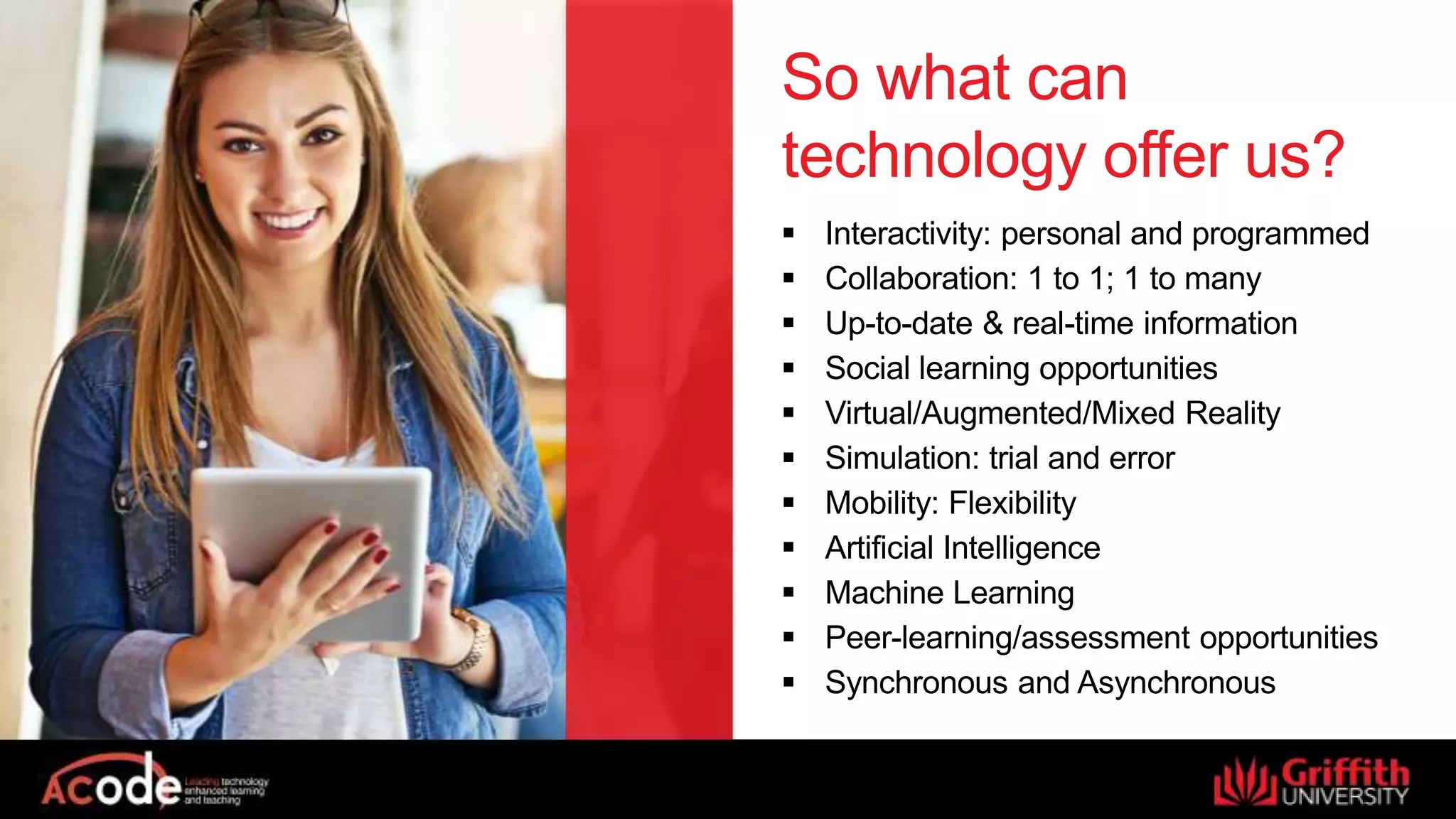 So what can
technology offer us?
 Interactivity: personal and programmed
 Collaboration: 1 to 1; 1 to many
 Up-to-date & real-time information
 Social learning opportunities
 Virtual/Augmented/Mixed Reality
 Simulation: trial and error
 Mobility: Flexibility
 Artificial Intelligence
 Machine Learning
 Peer-learning/assessment opportunities
 Synchronous and Asynchronous
 