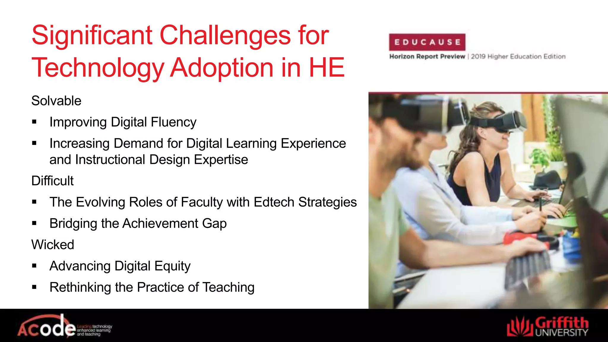 Significant Challenges for
Technology Adoption in HE
Solvable
 Improving Digital Fluency
 Increasing Demand for Digital Learning Experience
and Instructional Design Expertise
Difficult
 The Evolving Roles of Faculty with Edtech Strategies
 Bridging the Achievement Gap
Wicked
 Advancing Digital Equity
 Rethinking the Practice of Teaching
 