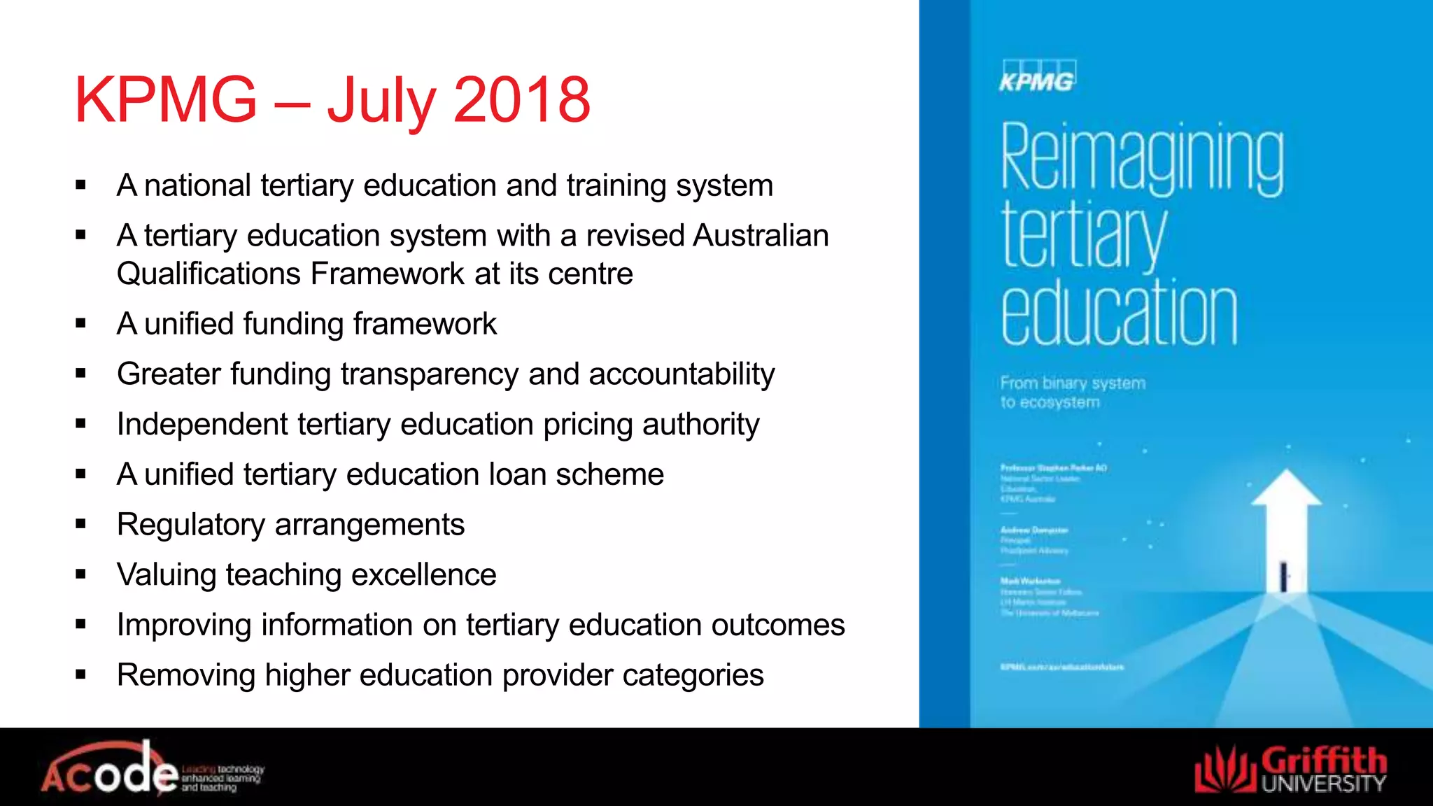 KPMG – July 2018
 A national tertiary education and training system
 A tertiary education system with a revised Australian
Qualifications Framework at its centre
 A unified funding framework
 Greater funding transparency and accountability
 Independent tertiary education pricing authority
 A unified tertiary education loan scheme
 Regulatory arrangements
 Valuing teaching excellence
 Improving information on tertiary education outcomes
 Removing higher education provider categories
 