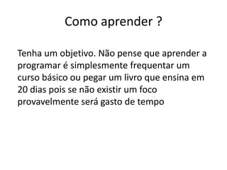 Como aprender ?

Tenha um objetivo. Não pense que aprender a
programar é simplesmente frequentar um
curso básico ou pegar um livro que ensina em
20 dias pois se não existir um foco
provavelmente será gasto de tempo
 