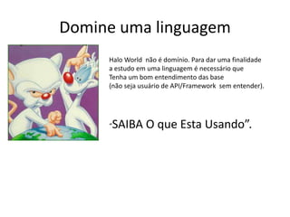 Domine uma linguagem
     Halo World não é domínio. Para dar uma finalidade
     a estudo em uma linguagem é necessário que
     Tenha um bom entendimento das base
     (não seja usuário de API/Framework sem entender).




     “   SAIBA O que Esta Usando”.
 