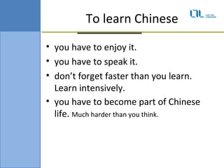 To learn Chinese
? you have to enjoy it.
? you have to speak it.
? dont forget faster than you learn.
  Learn intensively.
? you have to become part of Chinese
  life. Much harder than you think.
 