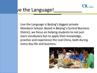 Live the Language!

   Live the Language is Beijings biggest private
   Mandarin School. Based in Beijings Central Business
   District, we focus on helping students to not just
   learn vocabulary but to apply their knowledge,
   practice and experience the real China, both during
   every day life and business.
 
