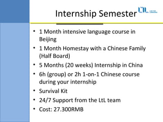 Internship Semester
? 1 Month intensive language course in
  Beijing
? 1 Month Homestay with a Chinese Family
  (Half Board)
? 5 Months (20 weeks) Internship in China
? 6h (group) or 2h 1-on-1 Chinese course
  during your internship
? Survival Kit
? 24/7 Support from the LtL team
? Cost: 27.300RMB
 