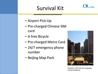 Survival Kit
C Airport Pick-Up
C Pre-charged Chinese SIM
  card
C A free Bicycle
C Pre-charged Metro Card
C 24/7 emergency phone
  number
C Beijing Map Pack

                            Sunshine 100 Live the Language
                            Campus Balcony
 