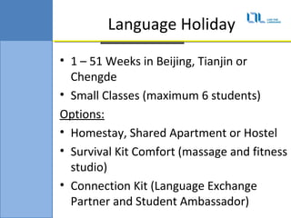 Language Holiday
? 1 C 51 Weeks in Beijing, Tianjin or
  Chengde
? Small Classes (maximum 6 students)
Options:
? Homestay, Shared Apartment or Hostel
? Survival Kit Comfort (massage and fitness
  studio)
? Connection Kit (Language Exchange
  Partner and Student Ambassador)
 
