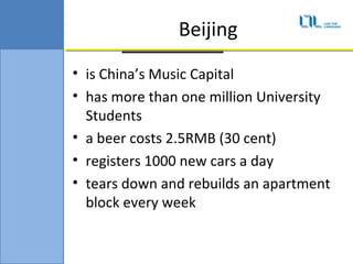 Beijing
? is Chinas Music Capital
? has more than one million University
  Students
? a beer costs 2.5RMB (30 cent)
? registers 1000 new cars a day
? tears down and rebuilds an apartment
  block every week
 