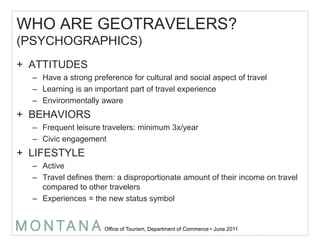 WHO ARE GEOTRAVELERS?(PSYCHOGRAPHICS)ATTITUDESHave a strong preference for cultural and social aspect of travelLearning is an important part of travel experienceEnvironmentally awareBEHAVIORSFrequent leisure travelers: minimum 3x/yearCivic engagementLIFESTYLEActiveTravel defines them: a disproportionate amount of their income on travel compared to other travelers Experiences = the new status symbol