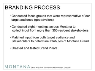 BRANDING PROCESS Conducted focus groups that were representative of our    target audience (geotravelers). Conducted eight meetings across Montana to   collect input from more than 350 resident stakeholders. Matched input from both target audience and   stakeholders to determine attributes of Montana Brand. Created and tested Brand Pillars.