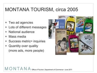 MONTANA TOURISM, circa 2005Two ad agenciesLots of different messagesNational audienceMass mediaSuccess metric= inquiriesQuantity over quality     (more ads, more people)2006