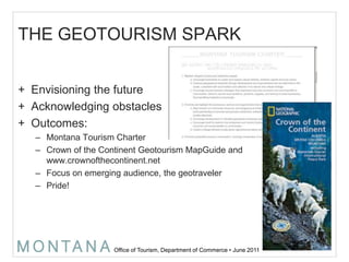 THE GEOTOURISM SPARKEnvisioning the futureAcknowledging obstaclesOutcomes:Montana Tourism CharterCrown of the Continent GeotourismMapGuide and www.crownofthecontinent.net Focus on emerging audience, the geotravelerPride!