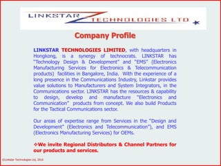 Company Profile
LINKSTAR TECHNOLOGIES LIMITED, with headquarters in
Hongkong, is a synergy of technocrats. LINKSTAR has
“Technology Design & Development” and “EMS” (Electronics
Manufacturing Services for Electronics & Telecommunication
products) facilities in Bangalore, India. With the experience of a
long presence in the Communications Industry, Linkstar provides
value solutions to Manufacturers and System Integrators, in the
Communications sector. LINKSTAR has the resources & capability
to design, develop and manufacture “Electronics and
Communication” products from concept. We also build Products
for the Tactical Communications sector.
Our areas of expertise range from Services in the “Design and
Development” (Electronics and Telecommunication”), and EMS
(Electronics Manufacturing Services) for OEMs.
We invite Regional Distributors & Channel Partners for
our products and services.
©Linkstar Technologies Ltd, 2016
 