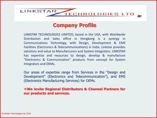 Company Profile
LINKSTAR TECHNOLOGIES LIMITED, based in the USA, with Worldwide
Distribution and Sales office in Hongkong is a synergy in
Communications Technology, with Design, Development & EMS
Facilities (Electronics & Telecommunications) in India. Linkstar provides
solutions and value to Manufacturers and System Integrators. LINKSTAR
has expertise and resources to design, develop & manufacture
“Electronics & Communication” products from concept for System
Integrators and OEMs.
Our areas of expertise range from Services in the “Design and
Development” (Electronics and Telecommunication”), and EMS
(Electronics Manufacturing Services) for OEMs.
We invite Regional Distributors & Channel Partners for
our products and services.
©Linkstar Technologies Ltd, 2016
 
