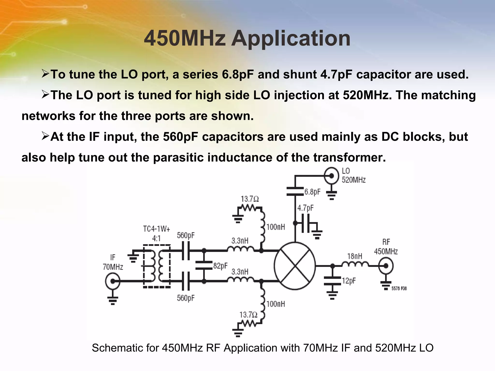 450MHz Application Schematic for 450MHz RF Application with 70MHz IF and 520MHz LO To tune the LO port, a series 6.8pF and shunt 4.7pF capacitor are used. The LO port is tuned for high side LO injection at 520MHz. The matching networks for the three ports are shown. At the IF input, the 560pF capacitors are used mainly as DC blocks, but also help tune out the parasitic inductance of the transformer. 