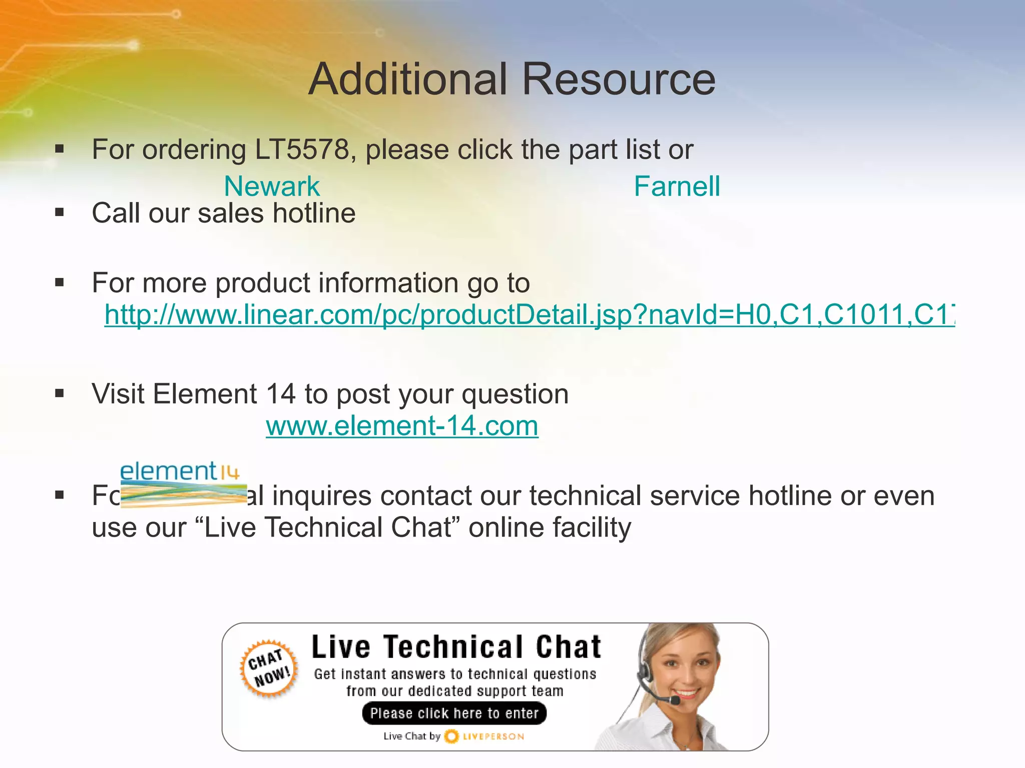 Additional Resource For ordering LT5578, please click the part list or Call our sales hotline For more product information go to http://www.linear.com/pc/productDetail.jsp?navId=H0,C1,C1011,C1723,P89043 Visit Element 14 to post your question   www.element-14.com For additional inquires contact our technical service hotline or even use our “Live Technical Chat” online facility Newark Farnell 