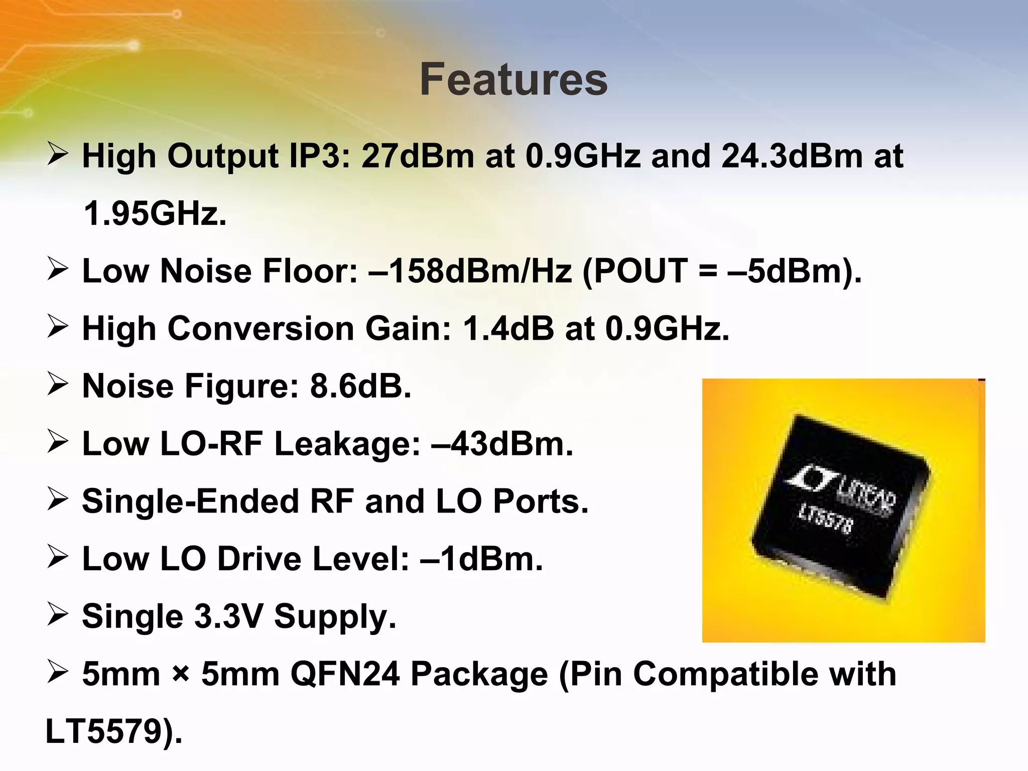 Features High Output IP3: 27dBm at 0.9GHz and 24.3dBm at  1.95GHz. Low Noise Floor: –158dBm/Hz (POUT = –5dBm). High Conversion Gain: 1.4dB at 0.9GHz. Noise Figure: 8.6dB. Low LO-RF Leakage: –43dBm. Single-Ended RF and LO Ports. Low LO Drive Level: –1dBm. Single 3.3V Supply. 5mm × 5mm QFN24 Package (Pin Compatible with LT5579). 