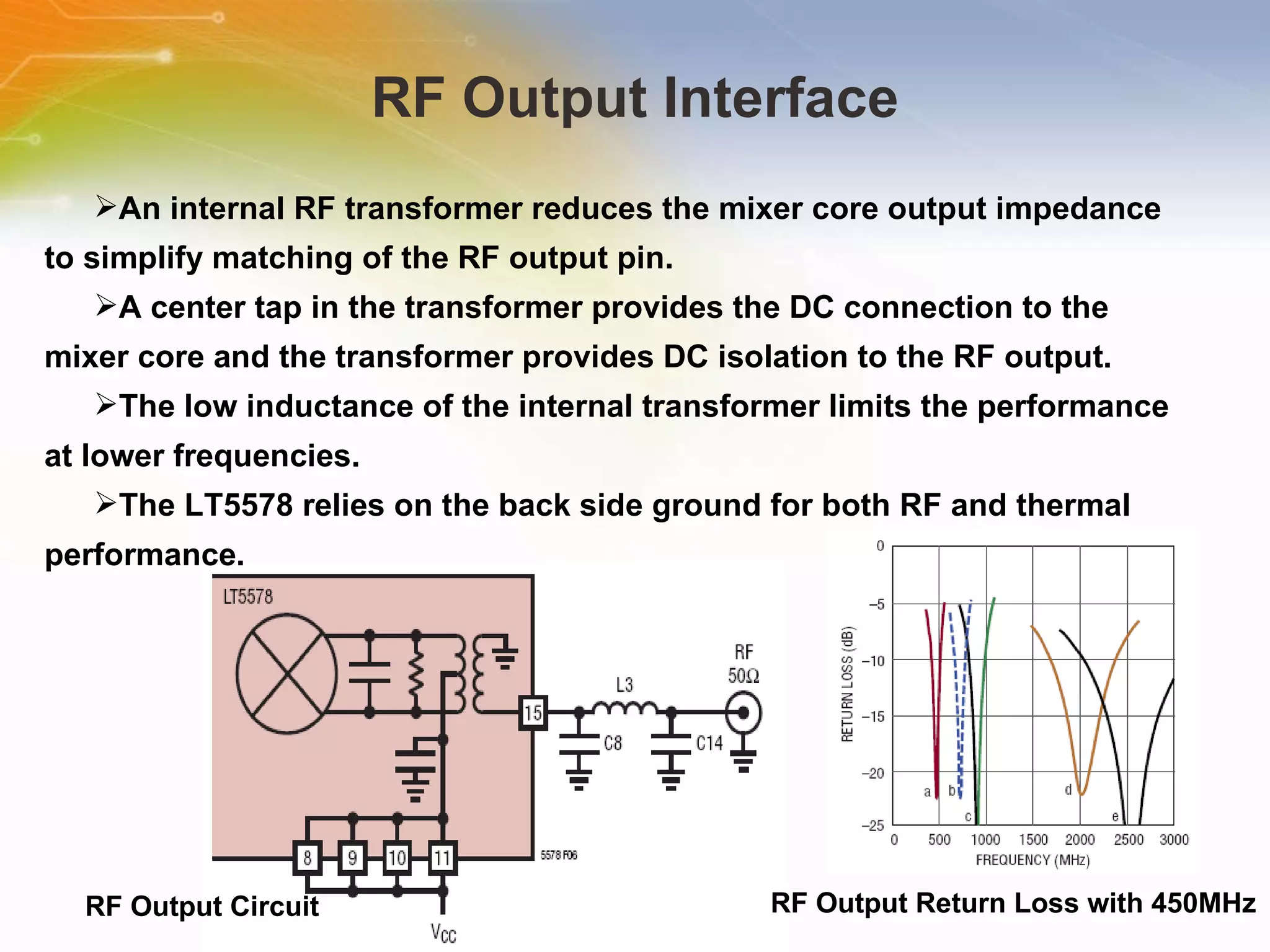 RF Output Interface RF Output Circuit An internal RF transformer reduces the mixer core output impedance to simplify matching of the RF output pin. A center tap in the transformer provides the DC connection to the mixer core and the transformer provides DC isolation to the RF output. The low inductance of the internal transformer limits the performance at lower frequencies. The LT5578 relies on the back side ground for both RF and thermal performance. RF Output Return Loss with 450MHz 