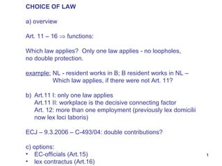 CHOICE OF LAW

a) overview

Art. 11 – 16 ⇒ functions:

Which law applies? Only one law applies - no loopholes,
no double protection.

example: NL - resident works in B; B resident works in NL –
         Which law applies, if there were not Art. 11?

b) Art.11 I: only one law applies
   Art.11 II: workplace is the decisive connecting factor
   Art. 12: more than one employment (previously lex domicilii
   now lex loci laboris)

ECJ – 9.3.2006 – C-493/04: double contributions?

c) options:
• EC-officials (Art.15)                                          1
• lex contractus (Art.16)
 