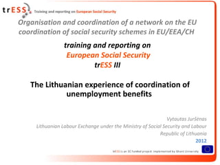 Organisation and coordination of a network on the EU
coordination of social security schemes in EU/EEA/CH
                 training and reporting on
                  European Social Security
                          trESS III

   The Lithuanian experience of coordination of
             unemployment benefits

                                                               Vytautas Juršėnas
     Lithuanian Labour Exchange under the Ministry of Social Security and Labour
                                                           Republic of Lithuania
                                                                            2012
 