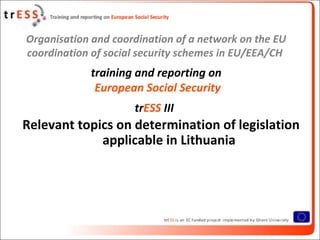 Organisation and coordination of a network on the EU
coordination of social security schemes in EU/EEA/CH
            training and reporting on
             European Social Security
                     trESS III
Relevant topics on determination of legislation
             applicable in Lithuania
 