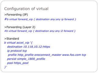 Configuration of virtual
>Forwarding (IP)
#b virtual forward_vip { destination any:any ip forward }
>Forwarding (Layer 2)
#b virtual forward_vip { destination any:any l2 forward }
>Standard
b virtual accel_vip ‘{
destination 10.118.10.12:https
ip protocol tcp
profile http_profile oneconnect_master www.foo.com tcp
persist simple_1800_profile
pool https_pool
}’
 