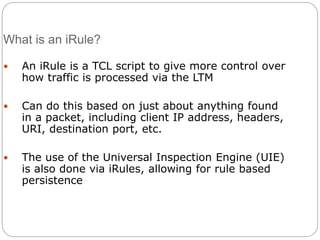 What is an iRule?
 An iRule is a TCL script to give more control over
how traffic is processed via the LTM
 Can do this based on just about anything found
in a packet, including client IP address, headers,
URI, destination port, etc.
 The use of the Universal Inspection Engine (UIE)
is also done via iRules, allowing for rule based
persistence
 