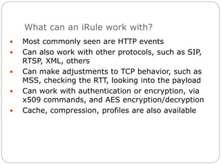 What can an iRule work with?
 Most commonly seen are HTTP events
 Can also work with other protocols, such as SIP,
RTSP, XML, others
 Can make adjustments to TCP behavior, such as
MSS, checking the RTT, looking into the payload
 Can work with authentication or encryption, via
x509 commands, and AES encryption/decryption
 Cache, compression, profiles are also available
 