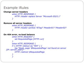 Example iRules
Change server headers
when HTTP_RESPONSE {
HTTP::header replace Server "Microsoft-IIS/5.1"
}
Remove all server headers
when HTTP_RESPONSE {
HTTP::header sanitize ?ETag? ?Header01? ?Header02?
}
On 404 error, re-load balance
when HTTP_REQUEST {
set RequestedPage [HTTP::uri]
}
when HTTP_RESPONSE {
if { [HTTP::status] eq "404" } {
log "Dooh, page '$RequestedPage' not found on server
[IP::server_addr]!"
HTTP::redirect $RequestedPage
}
}
 