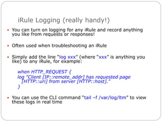 iRule Logging (really handy!)
 You can turn on logging for any iRule and record anything
you like from requests or responses!
 Often used when troubleshooting an iRule
 Simply add the line “log xxx” (where “xxx” is anything you
like) to any iRule, for example:
when HTTP_REQUEST {
log "Client [IP::remote_addr] has requested page
[HTTP::uri] from server [HTTP::host]."
}
 You can use the CLI command “tail –f /var/log/ltm” to view
these logs in real time
 