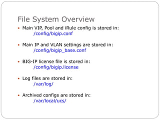 File System Overview
 Main VIP, Pool and iRule config is stored in:
/config/bigip.conf
 Main IP and VLAN settings are stored in:
/config/bigip_base.conf
 BIG-IP license file is stored in:
/config/bigip.license
 Log files are stored in:
/var/log/
 Archived configs are stored in:
/var/local/ucs/
 