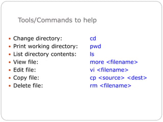 Tools/Commands to help
 Change directory: cd
 Print working directory: pwd
 List directory contents: ls
 View file: more <filename>
 Edit file: vi <filename>
 Copy file: cp <source> <dest>
 Delete file: rm <filename>
 