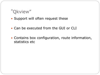 “Qkview”
 Support will often request these
 Can be executed from the GUI or CLI
 Contains box configuration, route information,
statistics etc
 