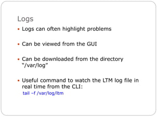 Logs
 Logs can often highlight problems
 Can be viewed from the GUI
 Can be downloaded from the directory
“/var/log”
 Useful command to watch the LTM log file in
real time from the CLI:
tail –f /var/log/ltm
 